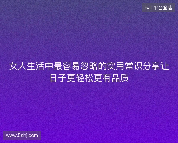 女人生活中最容易忽略的实用常识分享让日子更轻松更有品质